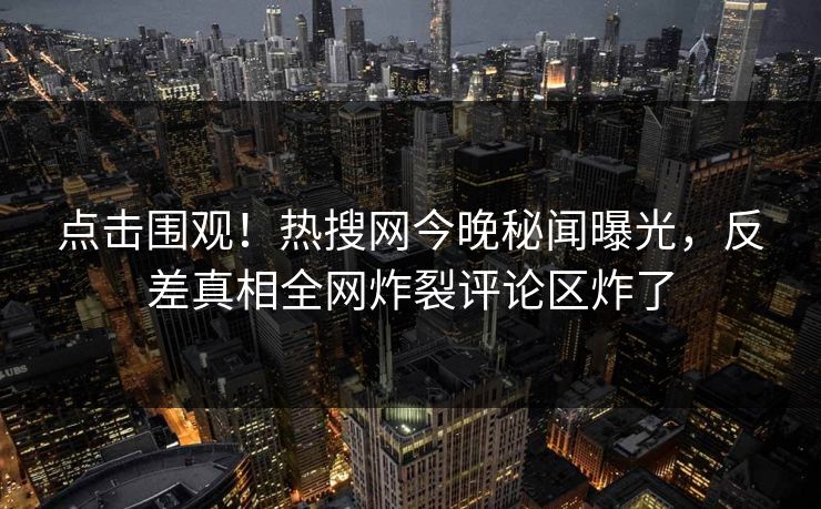 点击围观！热搜网今晚秘闻曝光，反差真相全网炸裂评论区炸了