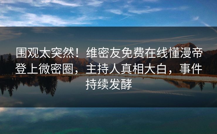 围观太突然！维密友免费在线懂漫帝登上微密圈，主持人真相大白，事件持续发酵