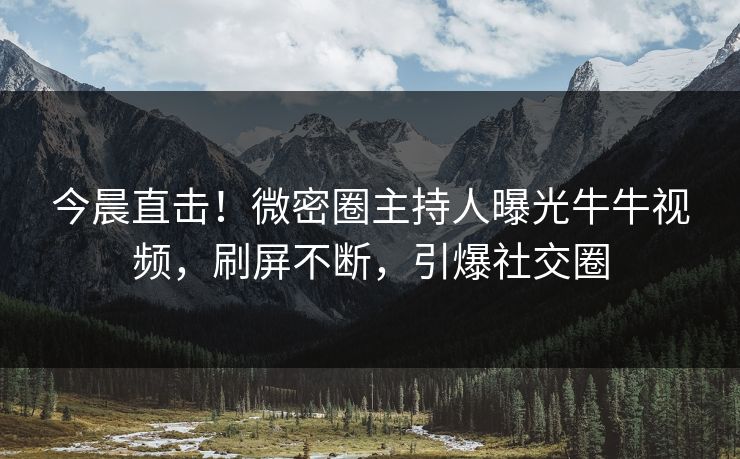今晨直击！微密圈主持人曝光牛牛视频，刷屏不断，引爆社交圈