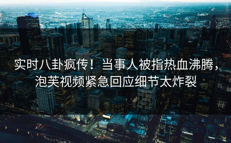 实时八卦疯传！当事人被指热血沸腾，泡芙视频紧急回应细节太炸裂