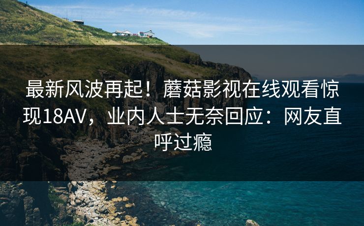 最新风波再起!蘑菇影视在线观看惊现18AV,业内人士无奈回应:网友直呼过瘾 最新风波再起!蘑菇影视在线观看惊现18AV,业内人士无奈回应:网友直呼过瘾