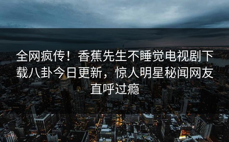 全网疯传!香蕉先生不睡觉电视剧下载八卦今日更新,惊人明星秘闻网友直呼过瘾 全网疯传!香蕉先生不睡觉电视剧下载八卦今日更新,惊人明星秘闻网友直呼过瘾