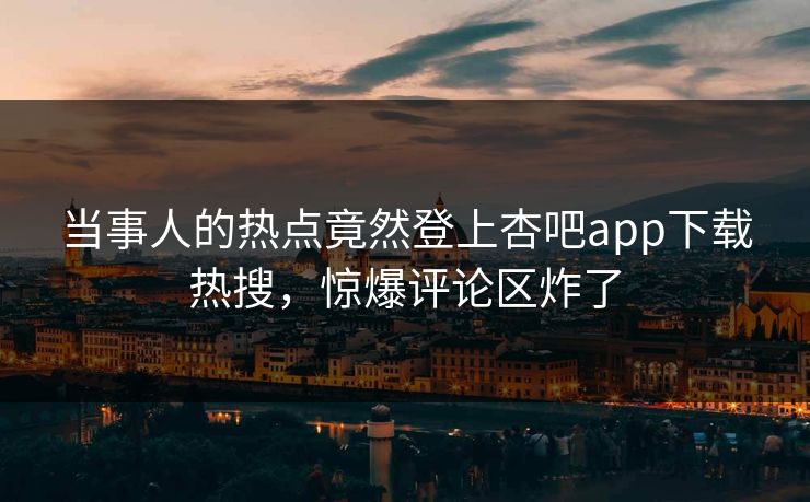 当事人的热点竟然登上杏吧app下载热搜，惊爆评论区炸了