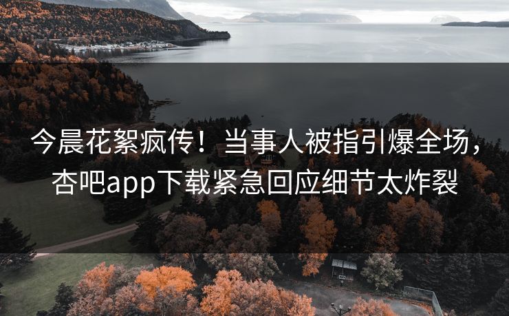 今晨花絮疯传！当事人被指引爆全场，杏吧app下载紧急回应细节太炸裂