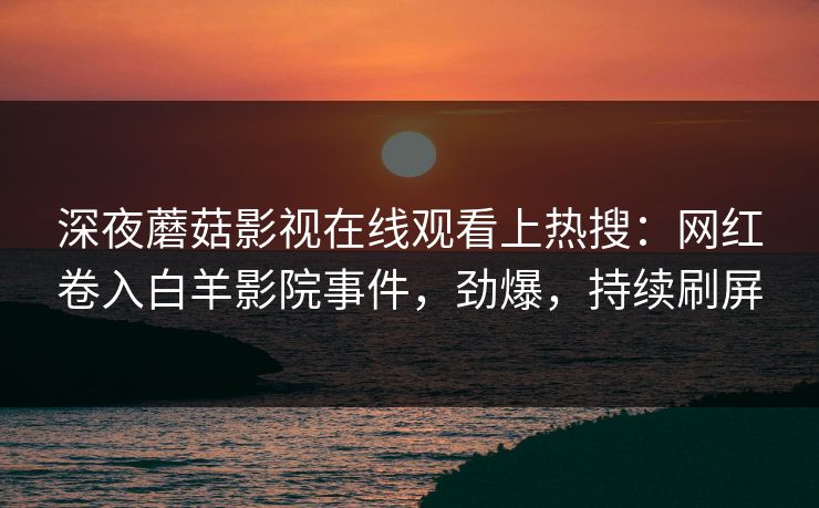 深夜蘑菇影视在线观看上热搜:网红卷入白羊影院事件,劲爆,持续刷屏