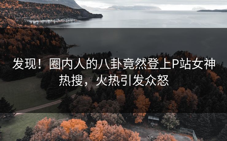 发现!圈内人的八卦竟然登上P站女神热搜,火热引发众怒