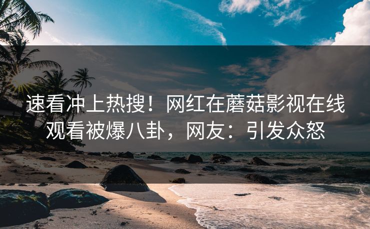 速看冲上热搜!网红在蘑菇影视在线观看被爆八卦,网友:引发众怒