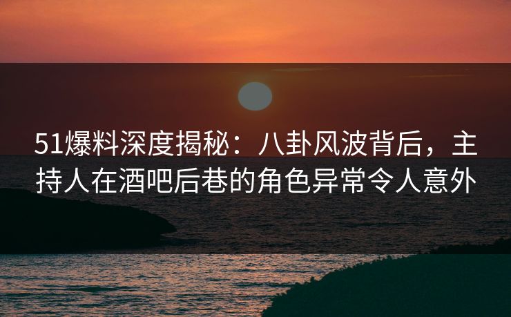 51爆料深度揭秘：八卦风波背后，主持人在酒吧后巷的角色异常令人意外