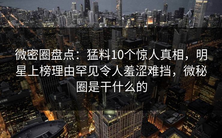 微密圈盘点：猛料10个惊人真相，明星上榜理由罕见令人羞涩难挡，微秘圈是干什么的