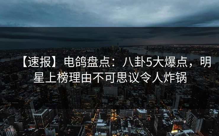 【速报】电鸽盘点：八卦5大爆点，明星上榜理由不可思议令人炸锅