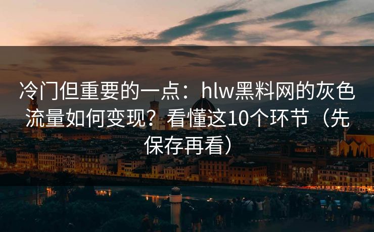 冷门但重要的一点：hlw黑料网的灰色流量如何变现？看懂这10个环节（先保存再看）