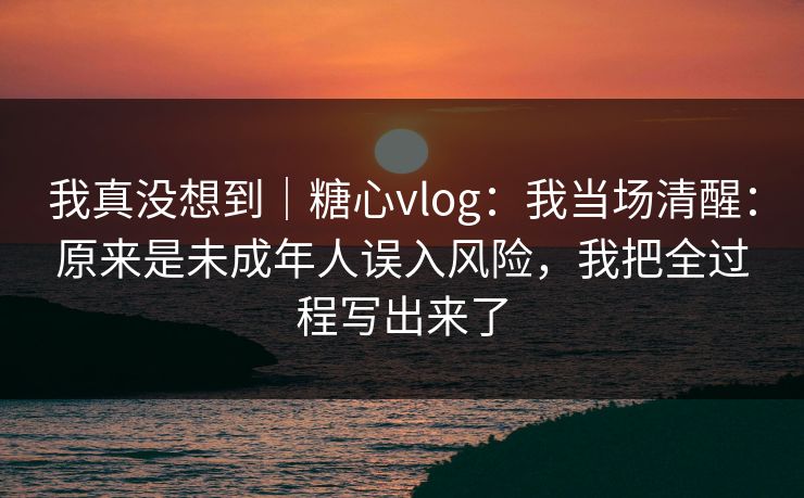 我真没想到｜糖心vlog：我当场清醒：原来是未成年人误入风险，我把全过程写出来了