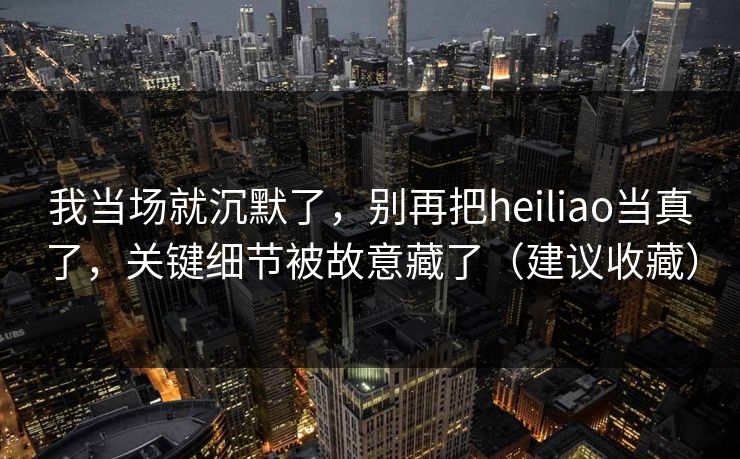 我当场就沉默了，别再把heiliao当真了，关键细节被故意藏了（建议收藏）