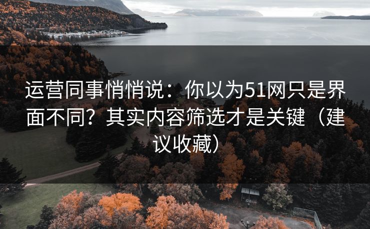 运营同事悄悄说：你以为51网只是界面不同？其实内容筛选才是关键（建议收藏）