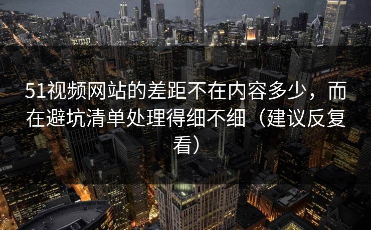 51视频网站的差距不在内容多少，而在避坑清单处理得细不细（建议反复看）