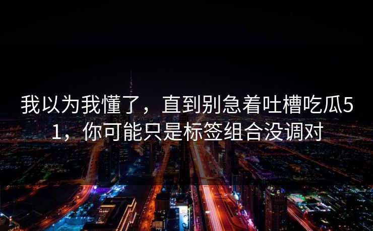 我以为我懂了，直到别急着吐槽吃瓜51，你可能只是标签组合没调对